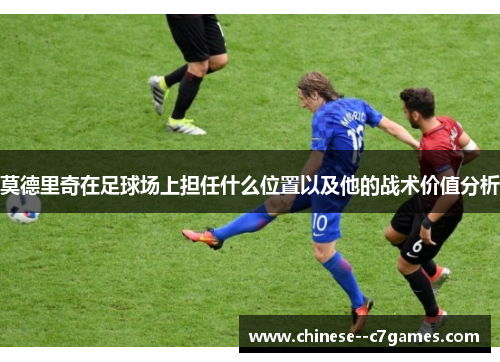 莫德里奇在足球场上担任什么位置以及他的战术价值分析 莫德里奇在足球场上担任什么位置以及他的战术价值分析